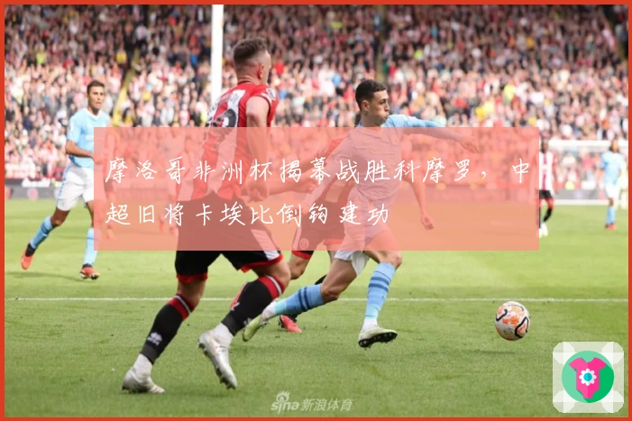 摩洛哥非洲杯揭幕战胜科摩罗，中超旧将卡埃比倒钩建功