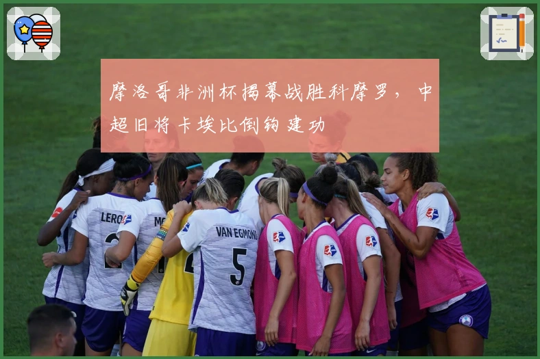 摩洛哥非洲杯揭幕战胜科摩罗，中超旧将卡埃比倒钩建功